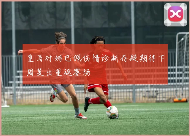 皇马对姆巴佩伤情诊断存疑期待下周复出重返赛场
