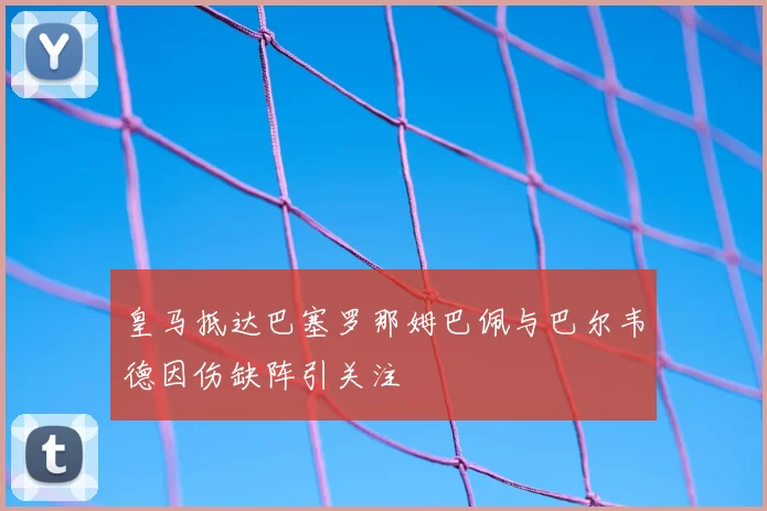 皇马抵达巴塞罗那姆巴佩与巴尔韦德因伤缺阵引关注