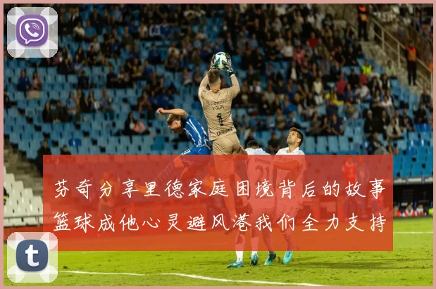芬奇分享里德家庭困境背后的故事篮球成他心灵避风港我们全力支持与陪伴