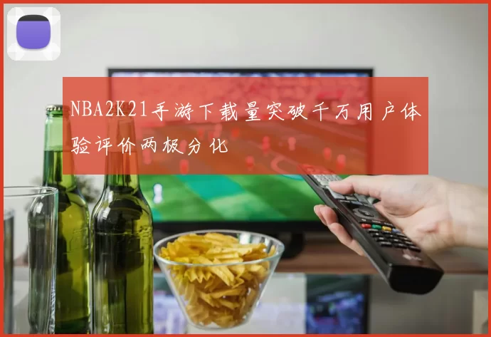 NBA2K21手游下载量突破千万用户体验评价两极分化