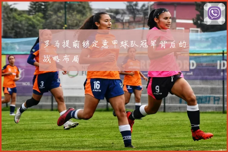 罗马提前锁定意甲球队冠军背后的战略布局