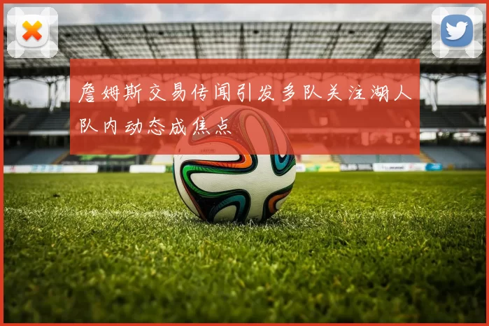 詹姆斯交易传闻引发多队关注湖人队内动态成焦点