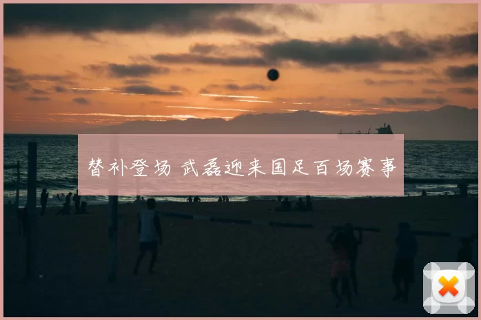 替补登场 武磊迎来国足百场赛事