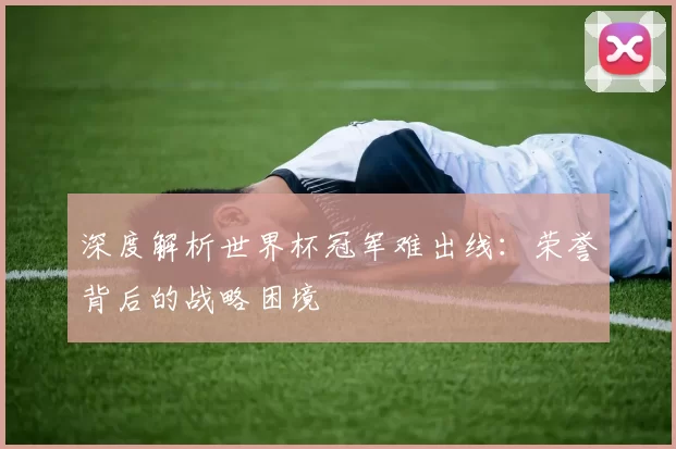 深度解析世界杯冠军难出线：荣誉背后的战略困境