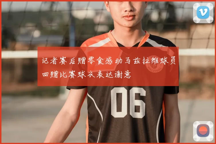 记者赛后赠零食感动马兹拉维球员回赠比赛球衣表达谢意