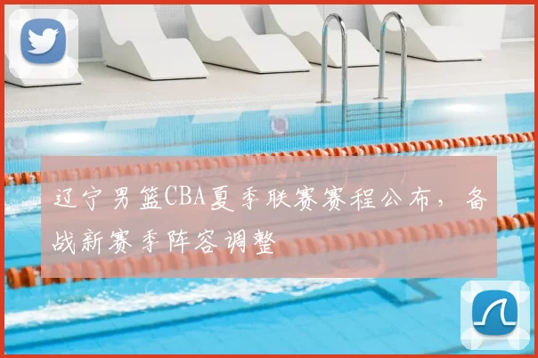 辽宁男篮CBA夏季联赛赛程公布，备战新赛季阵容调整
