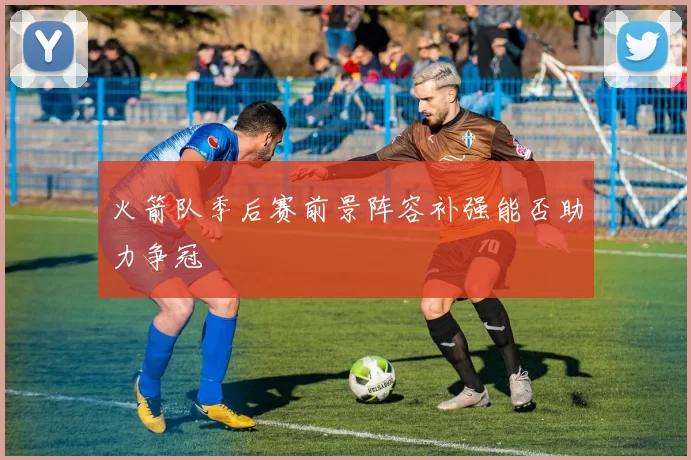 火箭队季后赛前景阵容补强能否助力争冠
