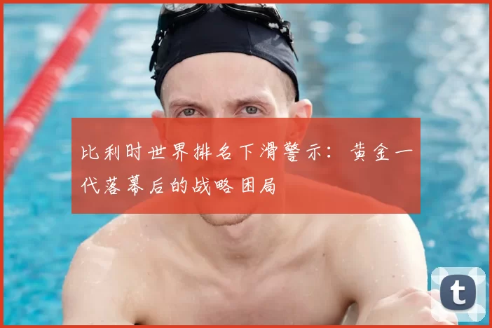 比利时世界排名下滑警示：黄金一代落幕后的战略困局