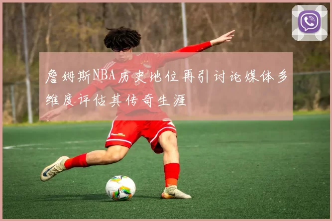 詹姆斯NBA历史地位再引讨论媒体多维度评估其传奇生涯