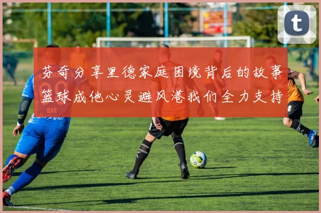 芬奇分享里德家庭困境背后的故事篮球成他心灵避风港我们全力支持与陪伴