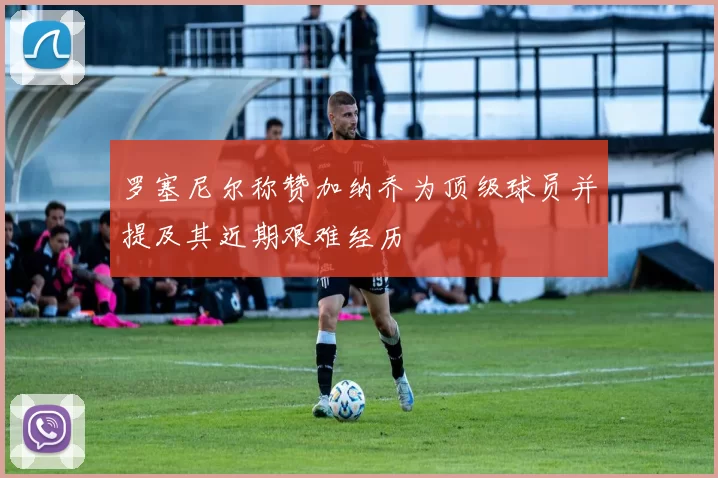 罗塞尼尔称赞加纳乔为顶级球员并提及其近期艰难经历