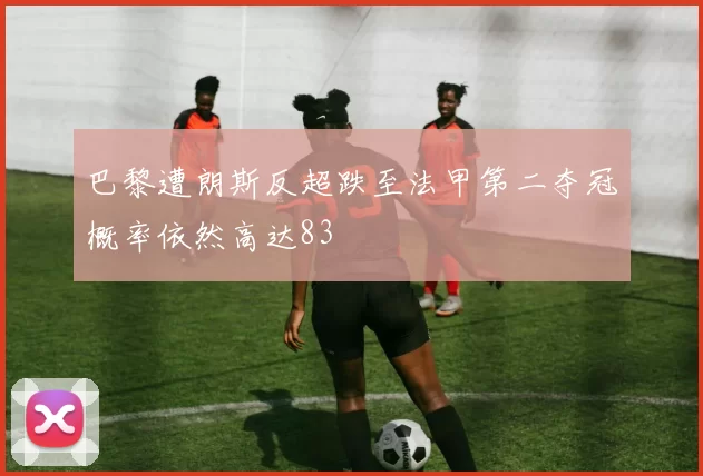 巴黎遭朗斯反超跌至法甲第二夺冠概率依然高达83