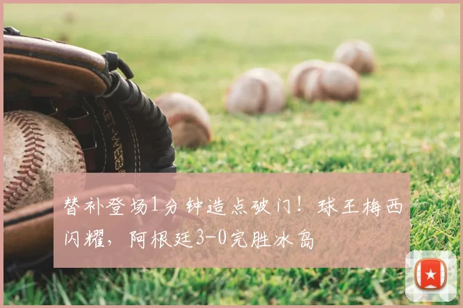 替补登场1分钟造点破门！球王梅西闪耀，阿根廷3-0完胜冰岛