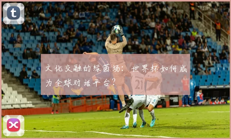 文化交融的绿茵场:世界杯如何成为全球对话平台?