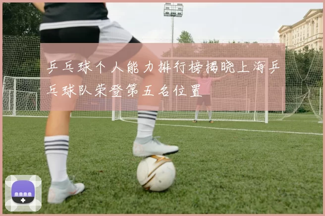 乒乓球个人能力排行榜揭晓上海乒乓球队荣登第五名位置
