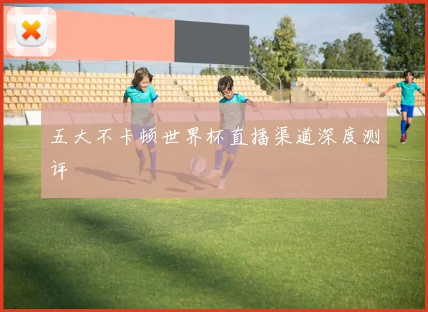 五大不卡顿世界杯直播渠道深度测评