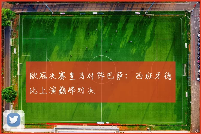 欧冠决赛皇马对阵巴萨：西班牙德比上演巅峰对决