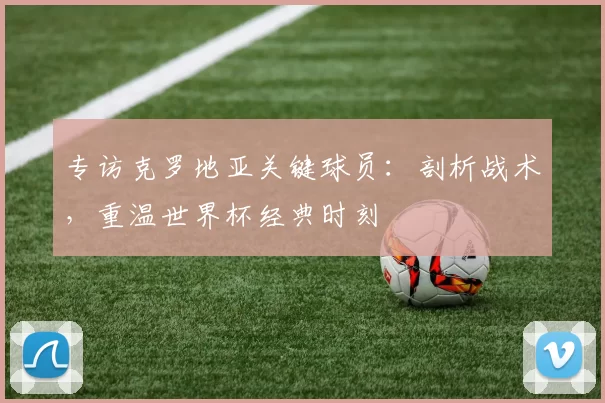 专访克罗地亚关键球员:剖析战术,重温世界杯经典时刻