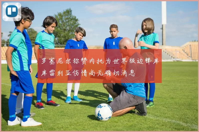 罗塞尼尔称赞内托为世界级边锋库库雷利亚伤情尚无确切消息
